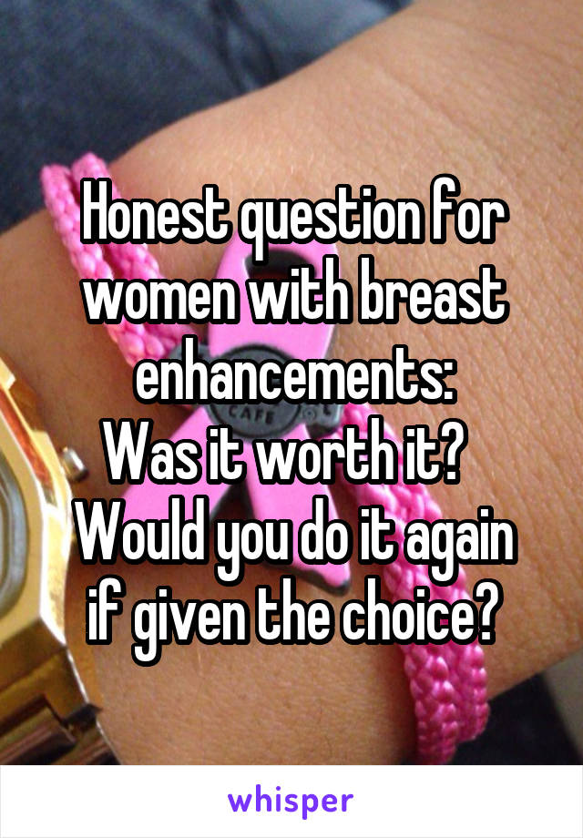 Honest question for women with breast enhancements:
Was it worth it?  
Would you do it again if given the choice?