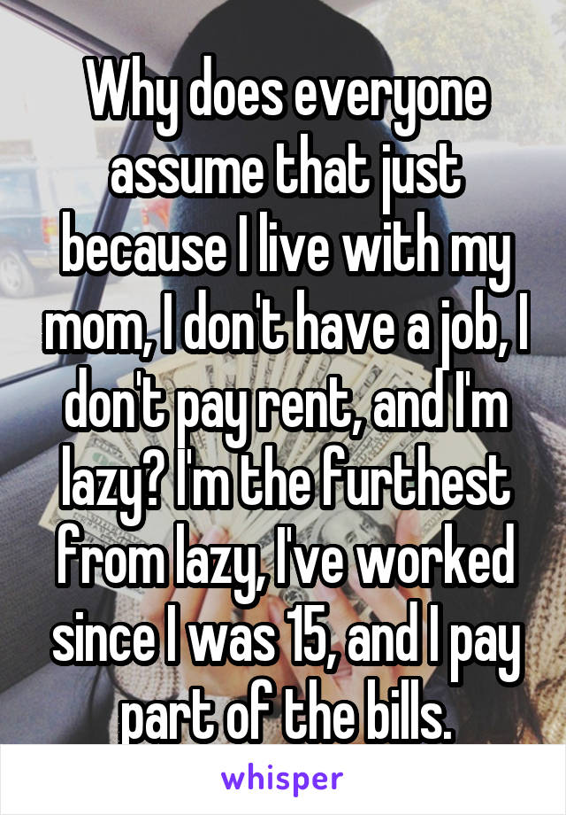 Why does everyone assume that just because I live with my mom, I don't have a job, I don't pay rent, and I'm lazy? I'm the furthest from lazy, I've worked since I was 15, and I pay part of the bills.