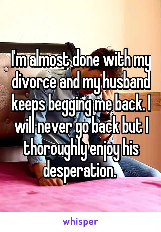 I'm almost done with my divorce and my husband keeps begging me back. I will never go back but I thoroughly enjoy his desperation. 