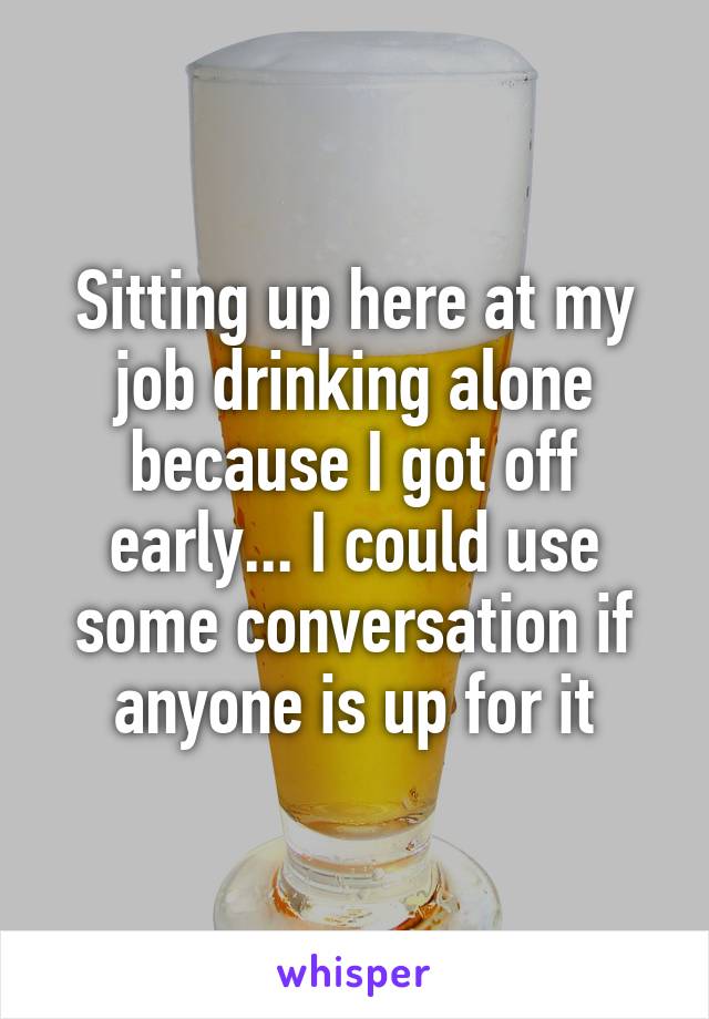 Sitting up here at my job drinking alone because I got off early... I could use some conversation if anyone is up for it