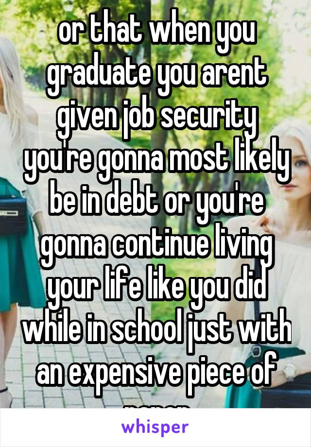 or that when you graduate you arent given job security you're gonna most likely be in debt or you're gonna continue living your life like you did while in school just with an expensive piece of paper