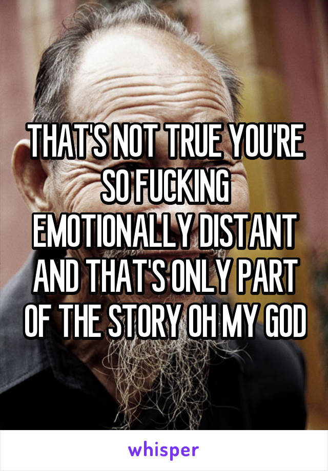 THAT'S NOT TRUE YOU'RE SO FUCKING EMOTIONALLY DISTANT AND THAT'S ONLY PART OF THE STORY OH MY GOD