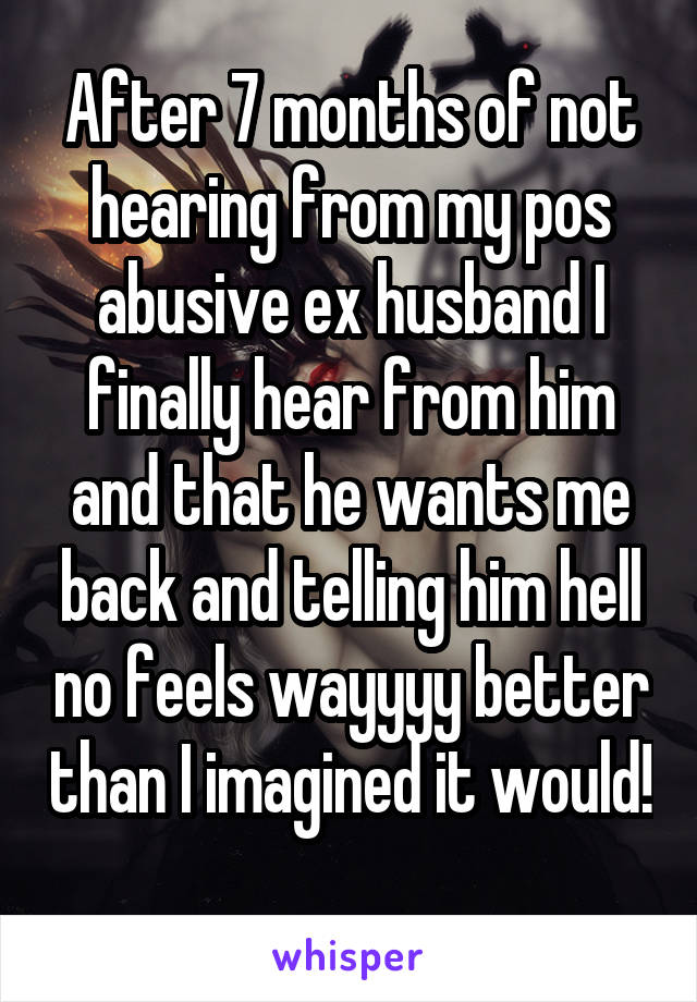 After 7 months of not hearing from my pos abusive ex husband I finally hear from him and that he wants me back and telling him hell no feels wayyyy better than I imagined it would! 