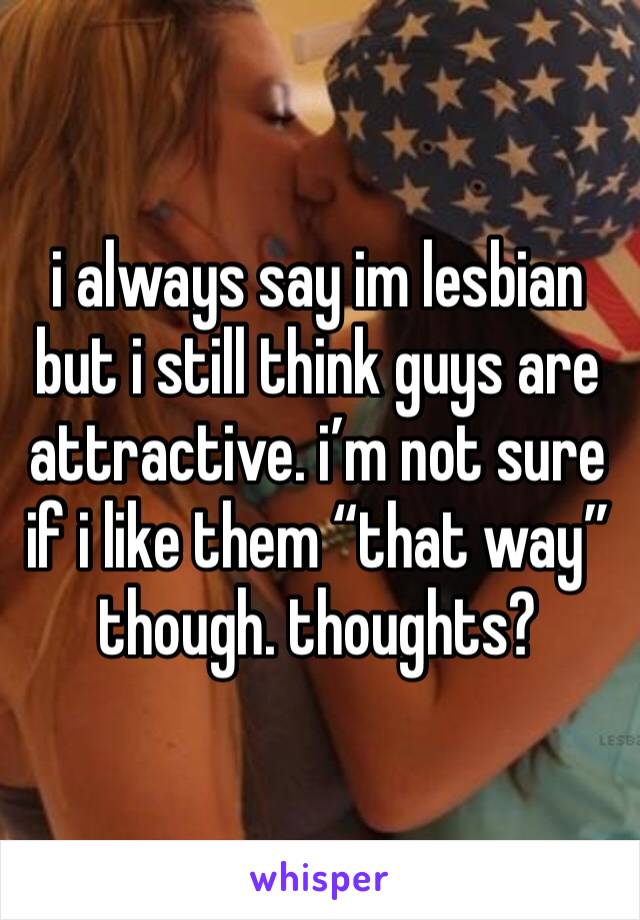 i always say im lesbian but i still think guys are attractive. i’m not sure if i like them “that way” though. thoughts? 