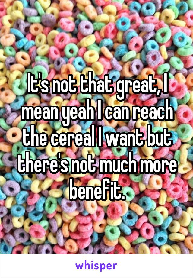 It's not that great, I mean yeah I can reach the cereal I want but there's not much more benefit.