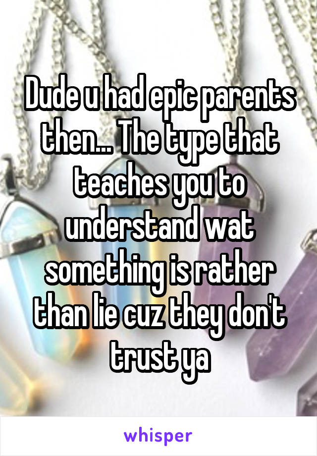 Dude u had epic parents then... The type that teaches you to understand wat something is rather than lie cuz they don't trust ya