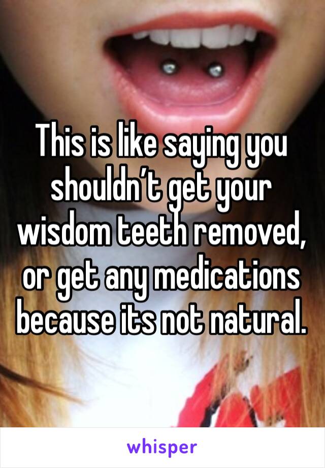 This is like saying you shouldn’t get your wisdom teeth removed, or get any medications because its not natural. 