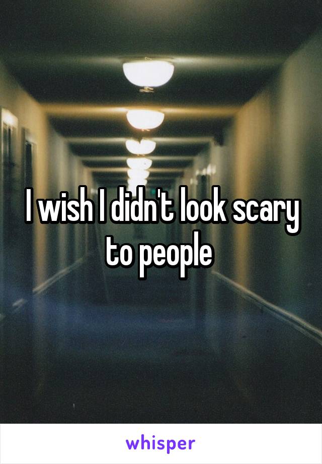 I wish I didn't look scary to people 