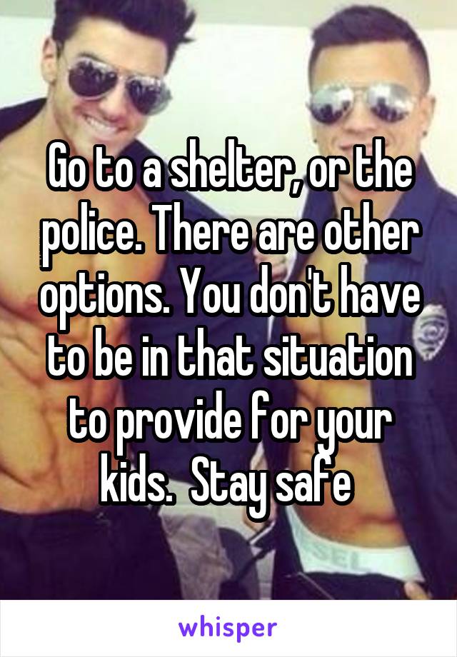 Go to a shelter, or the police. There are other options. You don't have to be in that situation to provide for your kids.  Stay safe 