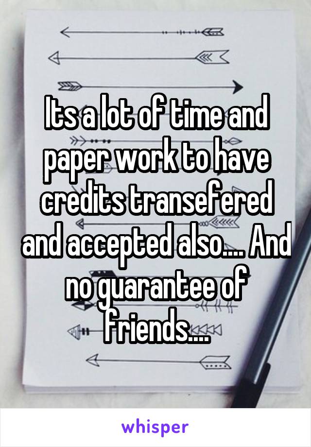 Its a lot of time and paper work to have credits transefered and accepted also.... And no guarantee of friends....