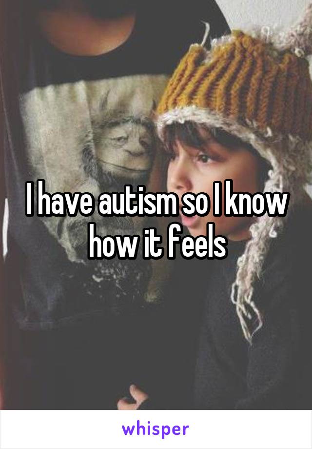 I have autism so I know how it feels