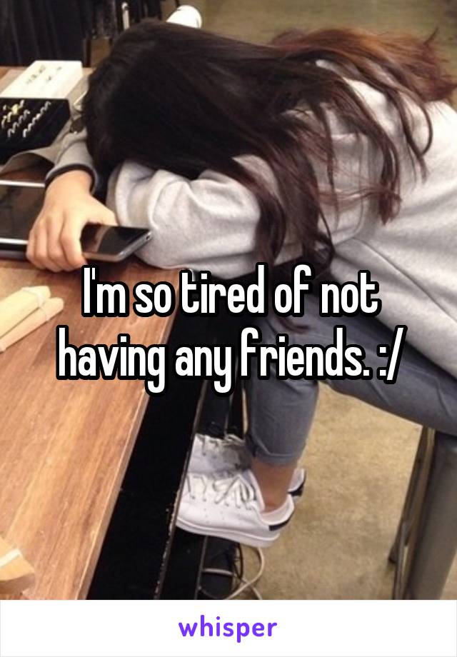 I'm so tired of not having any friends. :/