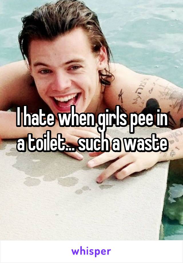 I hate when girls pee in a toilet... such a waste