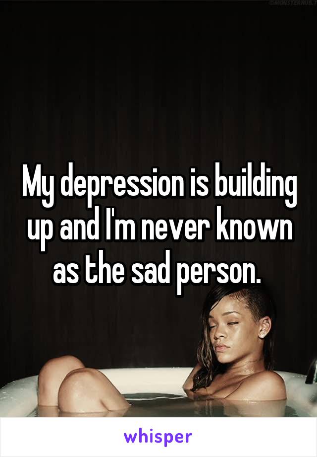 My depression is building up and I'm never known as the sad person. 