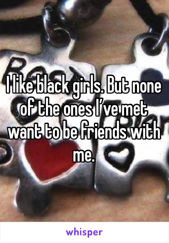 I like black girls. But none of the ones I’ve met want to be friends with me.