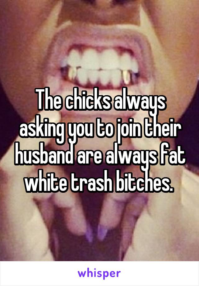 The chicks always asking you to join their husband are always fat white trash bitches. 