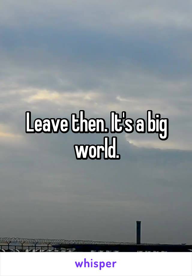 Leave then. It's a big world.