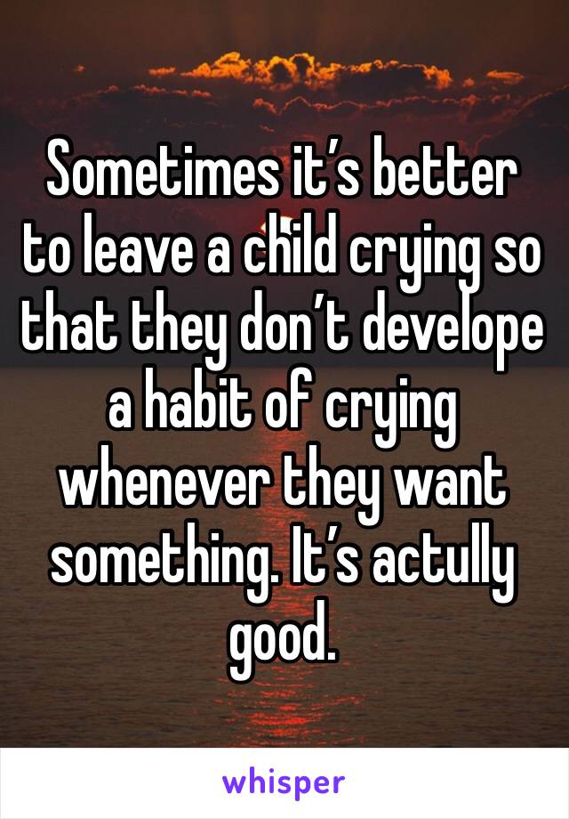 Sometimes it’s better to leave a child crying so that they don’t develope a habit of crying whenever they want something. It’s actully good.