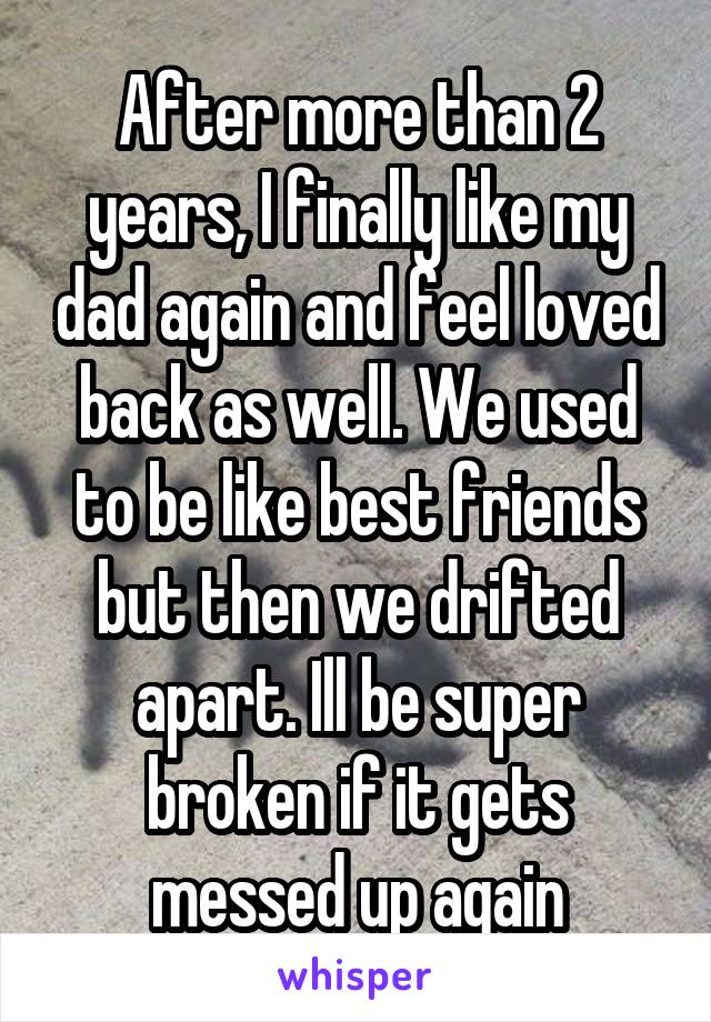 After more than 2 years, I finally like my dad again and feel loved back as well. We used to be like best friends but then we drifted apart. Ill be super broken if it gets messed up again