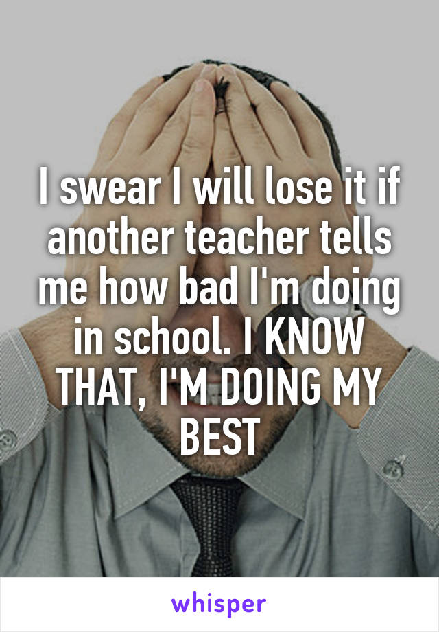 I swear I will lose it if another teacher tells me how bad I'm doing in school. I KNOW THAT, I'M DOING MY BEST
