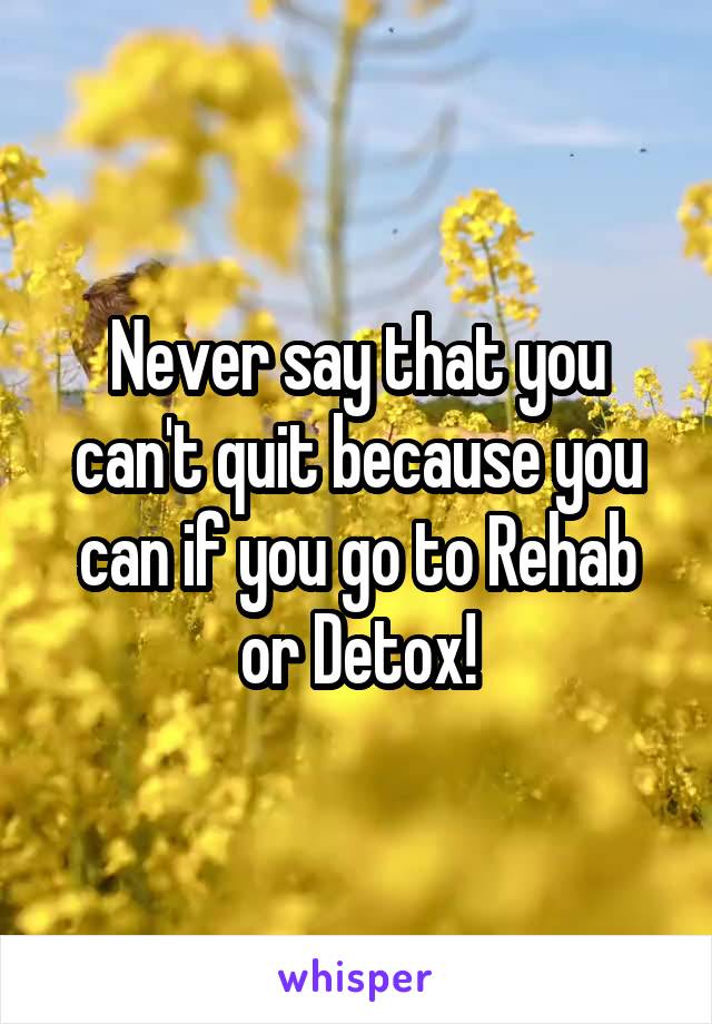 Never say that you can't quit because you can if you go to Rehab or Detox!