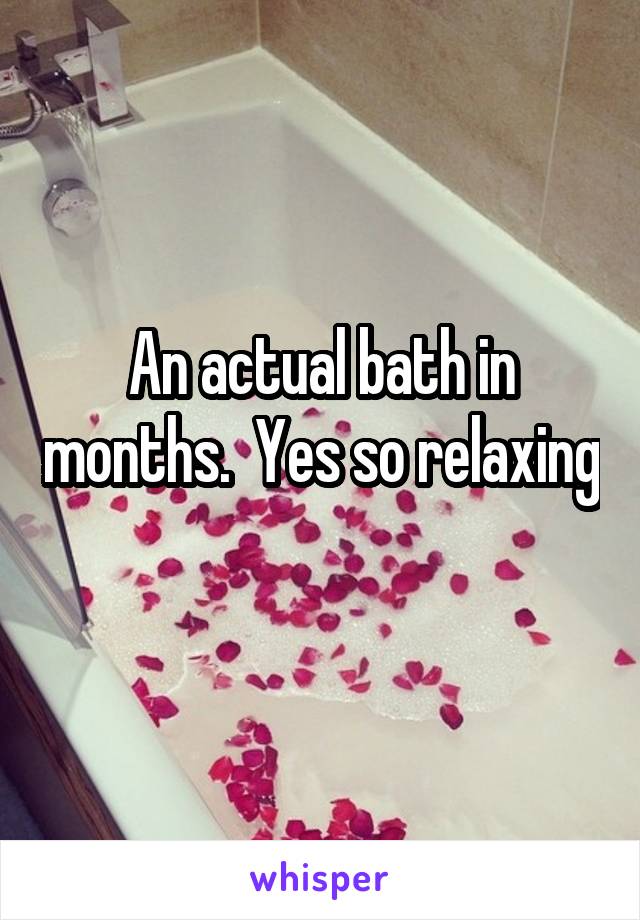 An actual bath in months.  Yes so relaxing 