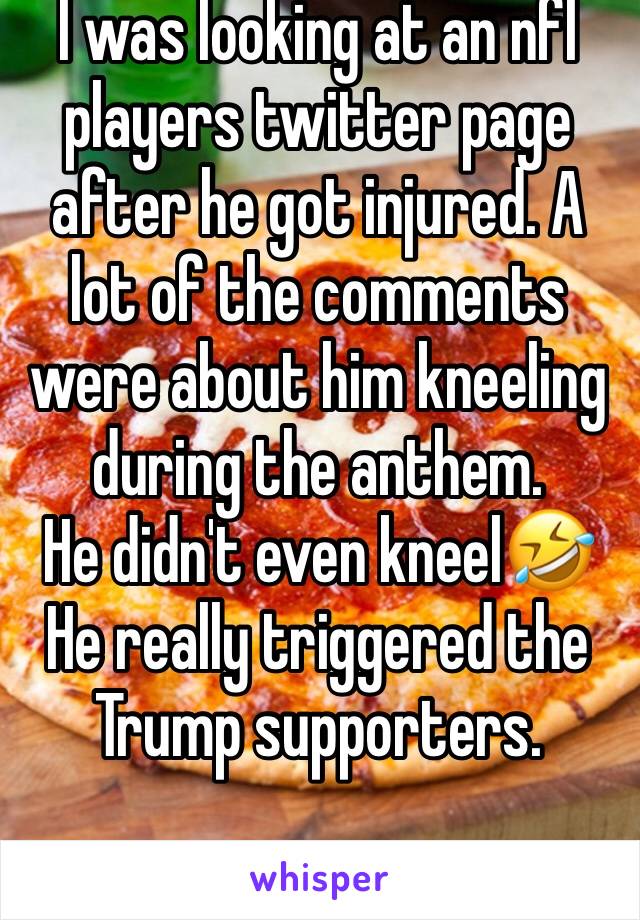 I was looking at an nfl players twitter page after he got injured. A lot of the comments were about him kneeling during the anthem. 
He didn't even kneel🤣He really triggered the Trump supporters.