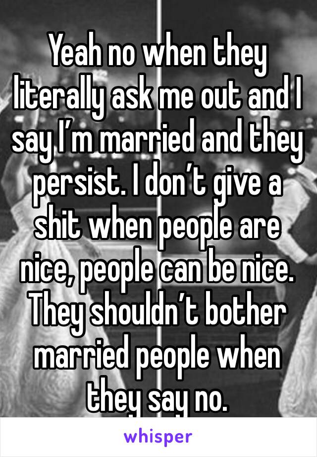 Yeah no when they literally ask me out and I say I’m married and they persist. I don’t give a shit when people are nice, people can be nice. They shouldn’t bother married people when they say no.