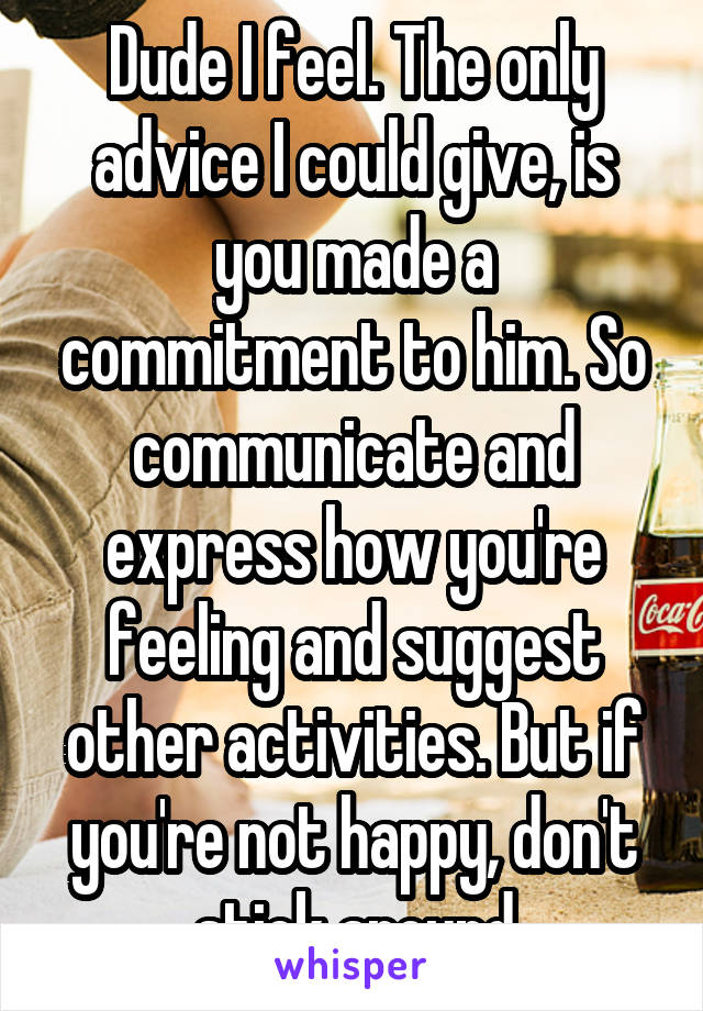 Dude I feel. The only advice I could give, is you made a commitment to him. So communicate and express how you're feeling and suggest other activities. But if you're not happy, don't stick around