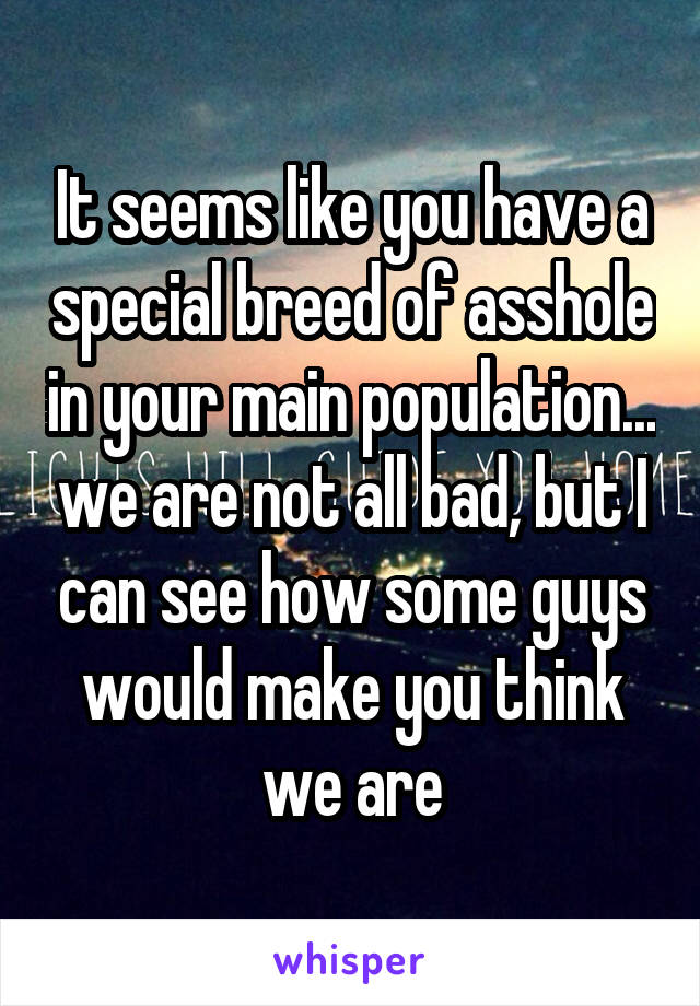 It seems like you have a special breed of asshole in your main population... we are not all bad, but I can see how some guys would make you think we are
