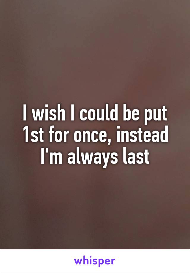 I wish I could be put 1st for once, instead I'm always last