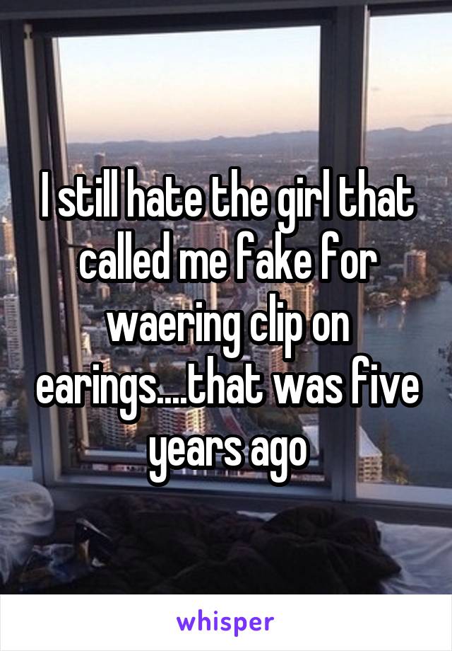I still hate the girl that called me fake for waering clip on earings....that was five years ago