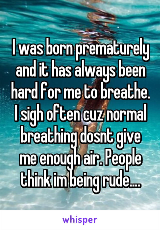 I was born prematurely and it has always been hard for me to breathe. I sigh often cuz normal breathing dosnt give me enough air. People think im being rude....