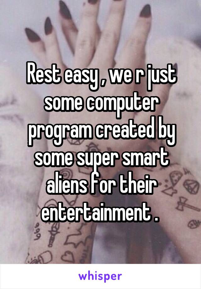 Rest easy , we r just some computer program created by some super smart aliens for their entertainment . 
