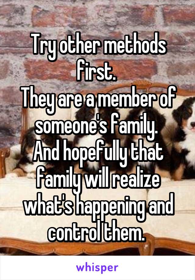 Try other methods first. 
They are a member of someone's family. 
And hopefully that family will realize what's happening and control them. 