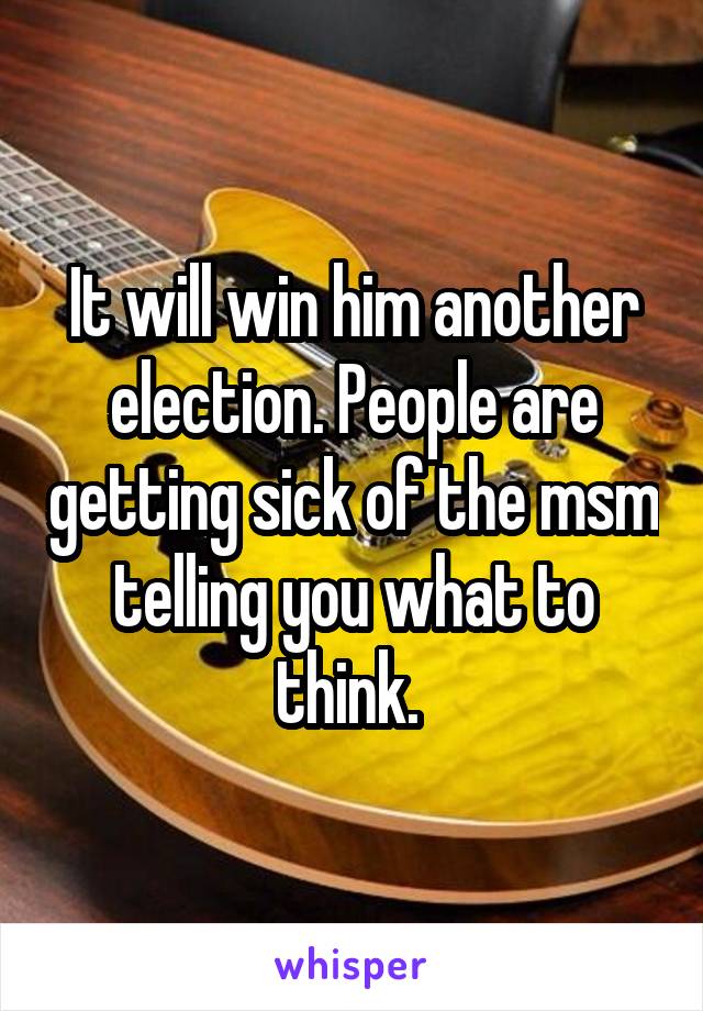 It will win him another election. People are getting sick of the msm telling you what to think. 