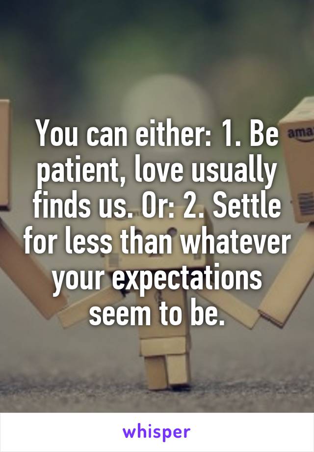 You can either: 1. Be patient, love usually finds us. Or: 2. Settle for less than whatever your expectations seem to be.