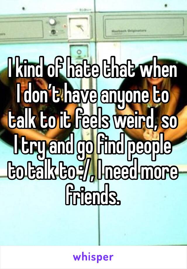 I kind of hate that when I don’t have anyone to talk to it feels weird, so I try and go find people to talk to :/, I need more friends. 