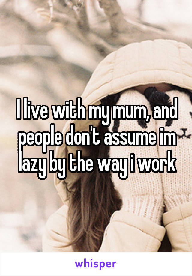 I live with my mum, and people don't assume im lazy by the way i work