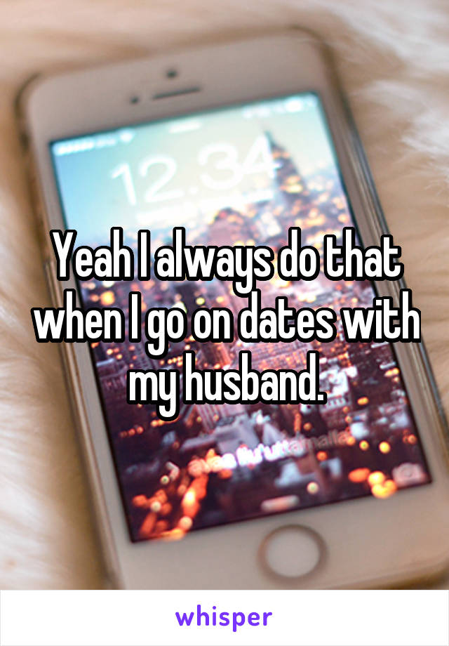 Yeah I always do that when I go on dates with my husband.