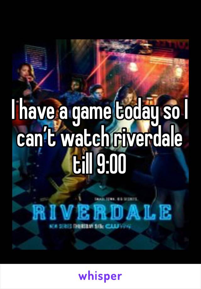 I have a game today so I can’t watch riverdale till 9:00