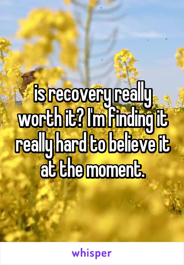 is recovery really worth it? I'm finding it really hard to believe it at the moment.