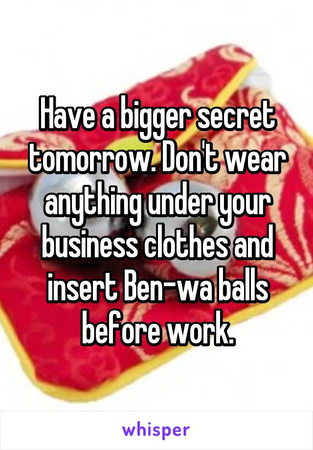 Have a bigger secret tomorrow. Don't wear anything under your business clothes and insert Ben-wa balls before work.