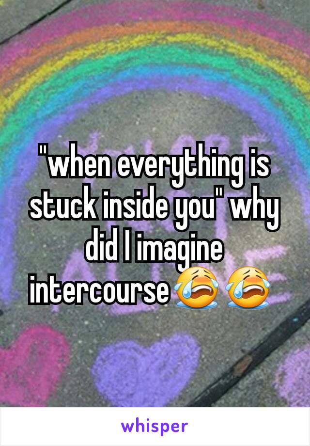 "when everything is stuck inside you" why did I imagine intercourse😭😭 