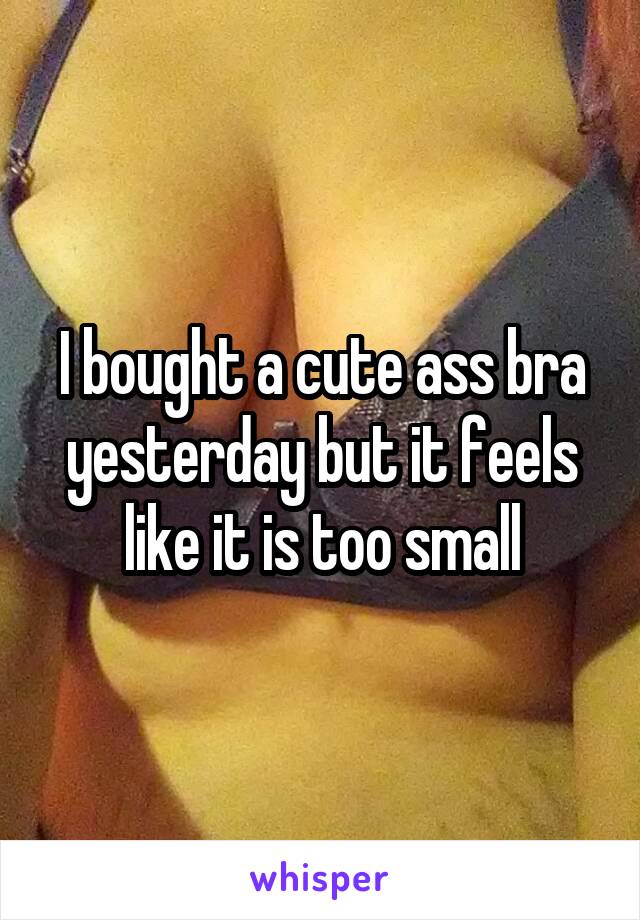 I bought a cute ass bra yesterday but it feels like it is too small