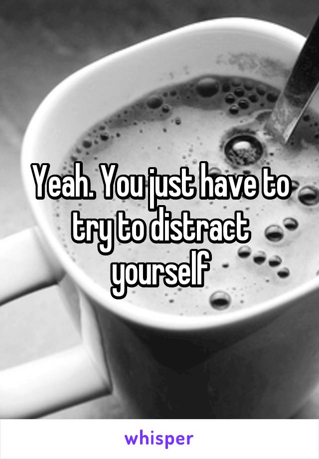 Yeah. You just have to try to distract yourself