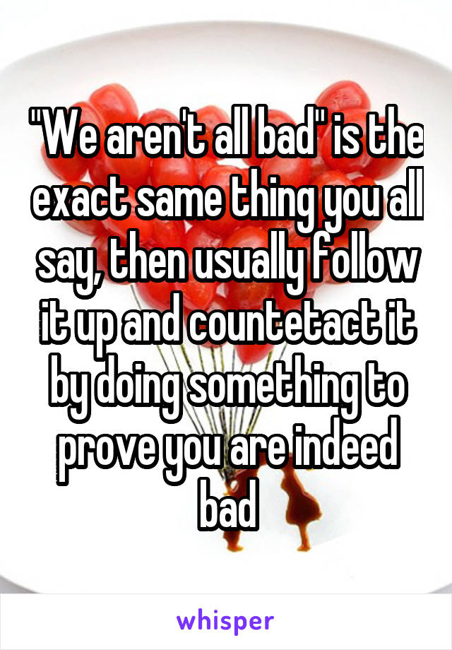 "We aren't all bad" is the exact same thing you all say, then usually follow it up and countetact it by doing something to prove you are indeed bad