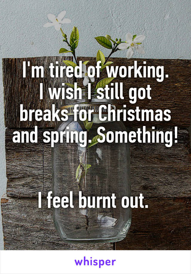 I'm tired of working.
I wish I still got breaks for Christmas and spring. Something! 

I feel burnt out. 