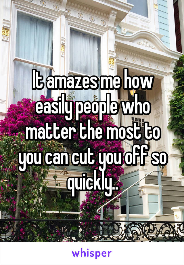 It amazes me how easily people who matter the most to you can cut you off so quickly..