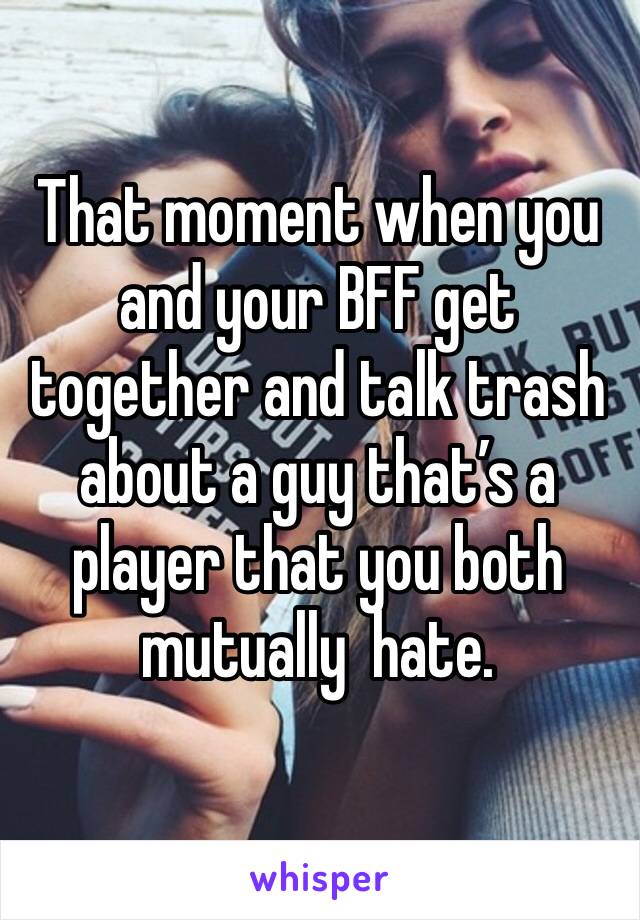 That moment when you and your BFF get together and talk trash about a guy that’s a player that you both mutually  hate.